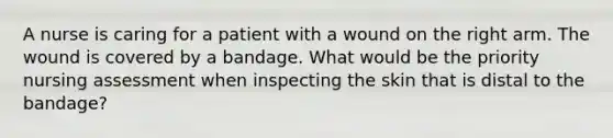 A nurse is caring for a patient with a wound on the right arm. The wound is covered by a bandage. What would be the priority nursing assessment when inspecting the skin that is distal to the bandage?