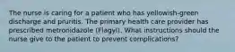 The nurse is caring for a patient who has yellowish-green discharge and pruritis. The primary health care provider has prescribed metronidazole (Flagyl). What instructions should the nurse give to the patient to prevent complications?