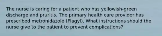 The nurse is caring for a patient who has yellowish-green discharge and pruritis. The primary health care provider has prescribed metronidazole (Flagyl). What instructions should the nurse give to the patient to prevent complications?