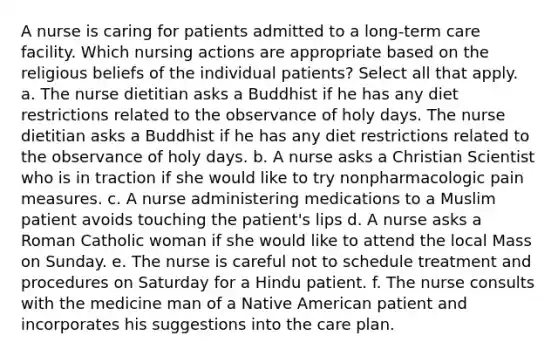 A nurse is caring for patients admitted to a long-term care facility. Which nursing actions are appropriate based on the religious beliefs of the individual patients? Select all that apply. a. The nurse dietitian asks a Buddhist if he has any diet restrictions related to the observance of holy days. The nurse dietitian asks a Buddhist if he has any diet restrictions related to the observance of holy days. b. A nurse asks a Christian Scientist who is in traction if she would like to try nonpharmacologic pain measures. c. A nurse administering medications to a Muslim patient avoids touching the patient's lips d. A nurse asks a Roman Catholic woman if she would like to attend the local Mass on Sunday. e. The nurse is careful not to schedule treatment and procedures on Saturday for a Hindu patient. f. The nurse consults with the medicine man of a Native American patient and incorporates his suggestions into the care plan.