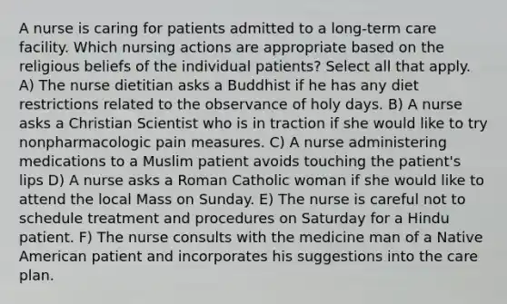 A nurse is caring for patients admitted to a long-term care facility. Which nursing actions are appropriate based on the religious beliefs of the individual patients? Select all that apply. A) The nurse dietitian asks a Buddhist if he has any diet restrictions related to the observance of holy days. B) A nurse asks a Christian Scientist who is in traction if she would like to try nonpharmacologic pain measures. C) A nurse administering medications to a Muslim patient avoids touching the patient's lips D) A nurse asks a Roman Catholic woman if she would like to attend the local Mass on Sunday. E) The nurse is careful not to schedule treatment and procedures on Saturday for a Hindu patient. F) The nurse consults with the medicine man of a Native American patient and incorporates his suggestions into the care plan.