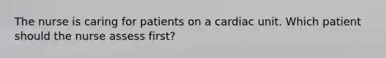 The nurse is caring for patients on a cardiac unit. Which patient should the nurse assess first?