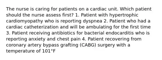 The nurse is caring for patients on a cardiac unit. Which patient should the nurse assess first? 1. Patient with hypertrophic cardiomyopathy who is reporting dyspnea 2. Patient who had a cardiac catheterization and will be ambulating for the first time 3. Patient receiving antibiotics for bacterial endocarditis who is reporting anxiety and chest pain 4. Patient recovering from coronary artery bypass grafting (CABG) surgery with a temperature of 101°F