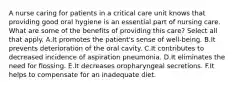 A nurse caring for patients in a critical care unit knows that providing good oral hygiene is an essential part of nursing care. What are some of the benefits of providing this care? Select all that apply. A.It promotes the patient's sense of well-being. B.It prevents deterioration of the oral cavity. C.It contributes to decreased incidence of aspiration pneumonia. D.It eliminates the need for flossing. E.It decreases oropharyngeal secretions. F.It helps to compensate for an inadequate diet.