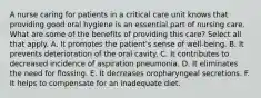 A nurse caring for patients in a critical care unit knows that providing good oral hygiene is an essential part of nursing care. What are some of the benefits of providing this care? Select all that apply. A. It promotes the patient's sense of well-being. B. It prevents deterioration of the oral cavity. C. It contributes to decreased incidence of aspiration pneumonia. D. It eliminates the need for flossing. E. It decreases oropharyngeal secretions. F. It helps to compensate for an inadequate diet.