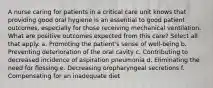 A nurse caring for patients in a critical care unit knows that providing good oral hygiene is an essential to good patient outcomes, especially for those receiving mechanical ventilation. What are positive outcomes expected from this care? Select all that apply. a. Promoting the patient's sense of well-being b. Preventing deterioration of the oral cavity c. Contributing to decreased incidence of aspiration pneumonia d. Eliminating the need for flossing e. Decreasing oropharyngeal secretions f. Compensating for an inadequate diet