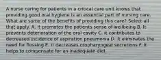 A nurse caring for patients in a critical care unit knows that providing good oral hygiene is an essential part of nursing care. What are some of the benefits of providing this care? Select all that apply. A. It promotes the patients sense of wellbeing B. It prevents deterioration of the oral cavity C. It contributes to decreased incidence of aspiration pneumonia D. It eliminates the need for flossing E. It decreases oropharyngeal secretions F. It helps to compensate for an inadequate diet