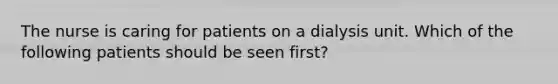 The nurse is caring for patients on a dialysis unit. Which of the following patients should be seen first?