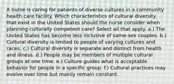 A nurse is caring for patients of diverse cultures in a community health care facility. Which characteristics of cultural diversity that exist in the United States should the nurse consider when planning culturally competent care? Select all that apply. a.) The United States has become less inclusive of same-sex couples. b.) Cultural diversity is limited to people of varying cultures and races. c.) Cultural diversity is separate and distinct from health and illness. d.) People may be members of multiple cultural groups at one time. e.) Culture guides what is acceptable behavior for people in a specific group. f.) Cultural practices may evolve over time but mainly remain constant.