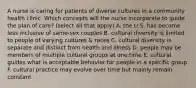 A nurse is caring for patients of diverse cultures in a community health clinic. Which concepts will the nurse incorporate to guide the plan of care? (select all that apply) A. the U.S. has become less inclusive of same-sex couples B. cultural diversity is limited to people of varying cultures & races C. cultural diversity is separate and distinct from health and illness D. people may be members of multiple cultural groups at one time E. cultural guides what is acceptable behavior for people in a specific group F. cultural practice may evolve over time but mainly remain constant