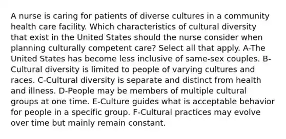 A nurse is caring for patients of diverse cultures in a community health care facility. Which characteristics of cultural diversity that exist in the United States should the nurse consider when planning culturally competent care? Select all that apply. A-The United States has become less inclusive of same-sex couples. B-Cultural diversity is limited to people of varying cultures and races. C-Cultural diversity is separate and distinct from health and illness. D-People may be members of multiple cultural groups at one time. E-Culture guides what is acceptable behavior for people in a specific group. F-Cultural practices may evolve over time but mainly remain constant.