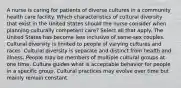 A nurse is caring for patients of diverse cultures in a community health care facility. Which characteristics of cultural diversity that exist in the United States should the nurse consider when planning culturally competent care? Select all that apply. The United States has become less inclusive of same-sex couples. Cultural diversity is limited to people of varying cultures and races. Cultural diversity is separate and distinct from health and illness. People may be members of multiple cultural groups at one time. Culture guides what is acceptable behavior for people in a specific group. Cultural practices may evolve over time but mainly remain constant.