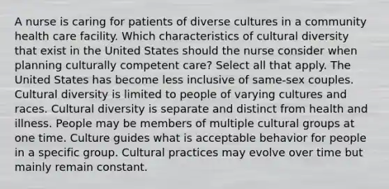 A nurse is caring for patients of diverse cultures in a community health care facility. Which characteristics of <a href='https://www.questionai.com/knowledge/kfxWvRcQOm-cultural-diversity' class='anchor-knowledge'>cultural diversity</a> that exist in the United States should the nurse consider when planning culturally competent care? Select all that apply. The United States has become less inclusive of same-sex couples. Cultural diversity is limited to people of varying cultures and races. Cultural diversity is separate and distinct from health and illness. People may be members of multiple cultural groups at one time. Culture guides what is acceptable behavior for people in a specific group. Cultural practices may evolve over time but mainly remain constant.