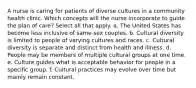 A nurse is caring for patients of diverse cultures in a community health clinic. Which concepts will the nurse incorporate to guide the plan of care? Select all that apply. a. The United States has become less inclusive of same-sex couples. b. Cultural diversity is limited to people of varying cultures and races. c. Cultural diversity is separate and distinct from health and illness. d. People may be members of multiple cultural groups at one time. e. Culture guides what is acceptable behavior for people in a specific group. f. Cultural practices may evolve over time but mainly remain constant.