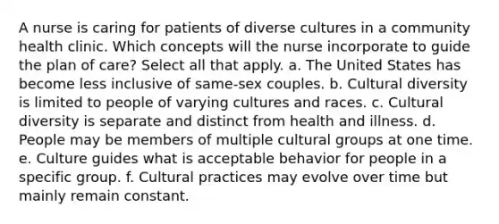 A nurse is caring for patients of diverse cultures in a community health clinic. Which concepts will the nurse incorporate to guide the plan of care? Select all that apply. a. The United States has become less inclusive of same-sex couples. b. Cultural diversity is limited to people of varying cultures and races. c. Cultural diversity is separate and distinct from health and illness. d. People may be members of multiple cultural groups at one time. e. Culture guides what is acceptable behavior for people in a specific group. f. Cultural practices may evolve over time but mainly remain constant.