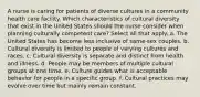 A nurse is caring for patients of diverse cultures in a community health care facility. Which characteristics of cultural diversity that exist in the United States should the nurse consider when planning culturally competent care? Select all that apply. a. The United States has become less inclusive of same-sex couples. b. Cultural diversity is limited to people of varying cultures and races. c. Cultural diversity is separate and distinct from health and illness. d. People may be members of multiple cultural groups at one time. e. Culture guides what is acceptable behavior for people in a specific group. f. Cultural practices may evolve over time but mainly remain constant.