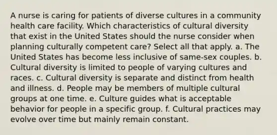 A nurse is caring for patients of diverse cultures in a community health care facility. Which characteristics of cultural diversity that exist in the United States should the nurse consider when planning culturally competent care? Select all that apply. a. The United States has become less inclusive of same-sex couples. b. Cultural diversity is limited to people of varying cultures and races. c. Cultural diversity is separate and distinct from health and illness. d. People may be members of multiple cultural groups at one time. e. Culture guides what is acceptable behavior for people in a specific group. f. Cultural practices may evolve over time but mainly remain constant.