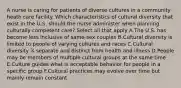 A nurse is caring for patients of diverse cultures in a community heath care facility. Which characteristics of cultural diversity that exist in the U.S. should the nurse administer when planning culturally competent care? Select all that apply A.The U.S. has become less inclusive of same-sex couples B.Cultural diversity is limited to people of varying cultures and races C.Cultural diversity is separate and distinct from health and illness D.People may be members of multiple cultural groups at the same time E.Culture guides what is acceptable behavior for people in a specific group F.Cultural practices may evolve over time but mainly remain constant