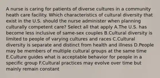 A nurse is caring for patients of diverse cultures in a community heath care facility. Which characteristics of cultural diversity that exist in the U.S. should the nurse administer when planning culturally competent care? Select all that apply A.The U.S. has become less inclusive of same-sex couples B.Cultural diversity is limited to people of varying cultures and races C.Cultural diversity is separate and distinct from health and illness D.People may be members of multiple cultural groups at the same time E.Culture guides what is acceptable behavior for people in a specific group F.Cultural practices may evolve over time but mainly remain constant