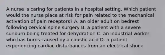 A nurse is caring for patients in a hospital setting. Which patient would the nurse place at risk for pain related to the mechanical activation of pain receptors? A. an older adult on bedrest following cervical spine surgery B. a patient with a severe sunburn being treated for dehydration C. an industrial worker who has burns caused by a caustic acid D. a patient experiencing cardiac disturbances from an electrical shock