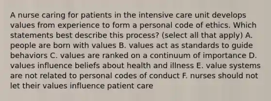 A nurse caring for patients in the intensive care unit develops values from experience to form a personal code of ethics. Which statements best describe this process? (select all that apply) A. people are born with values B. values act as standards to guide behaviors C. values are ranked on a continuum of importance D. values influence beliefs about health and illness E. value systems are not related to personal codes of conduct F. nurses should not let their values influence patient care