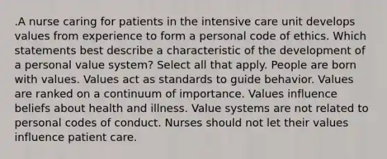 .A nurse caring for patients in the intensive care unit develops values from experience to form a personal code of ethics. Which statements best describe a characteristic of the development of a personal value system? Select all that apply. People are born with values. Values act as standards to guide behavior. Values are ranked on a continuum of importance. Values influence beliefs about health and illness. Value systems are not related to personal codes of conduct. Nurses should not let their values influence patient care.