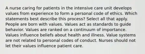 A nurse caring for patients in the intensive care unit develops values from experience to form a personal code of ethics. Which statements best describe this process? Select all that apply. People are born with values. Values act as standards to guide behavior. Values are ranked on a continuum of importance. Values influence beliefs about health and illness. Value systems are not related to personal codes of conduct. Nurses should not let their values influence patient care.