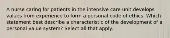 A nurse caring for patients in the intensive care unit develops values from experience to form a personal code of ethics. Which statement best describe a characteristic of the development of a personal value system? Select all that apply.