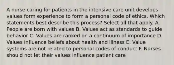 A nurse caring for patients in the intensive care unit develops values form experience to form a personal code of ethics. Which statements best describe this process? Select all that apply. A. People are born with values B. Values act as standards to guide behavior C. Values are ranked on a continuum of importance D. Values influence beliefs about health and illness E. Value systems are not related to personal codes of conduct F. Nurses should not let their values influence patient care