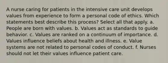 A nurse caring for patients in the intensive care unit develops values from experience to form a personal code of ethics. Which statements best describe this process? Select all that apply. a. People are born with values. b. Values act as standards to guide behavior. c. Values are ranked on a continuum of importance. d. Values influence beliefs about health and illness. e. Value systems are not related to personal codes of conduct. f. Nurses should not let their values influence patient care.