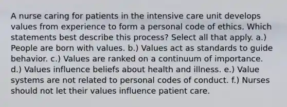 A nurse caring for patients in the intensive care unit develops values from experience to form a personal code of ethics. Which statements best describe this process? Select all that apply. a.) People are born with values. b.) Values act as standards to guide behavior. c.) Values are ranked on a continuum of importance. d.) Values influence beliefs about health and illness. e.) Value systems are not related to personal codes of conduct. f.) Nurses should not let their values influence patient care.