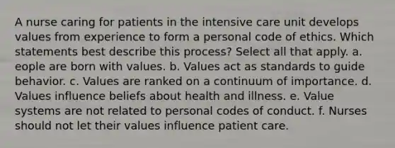 A nurse caring for patients in the intensive care unit develops values from experience to form a personal code of ethics. Which statements best describe this process? Select all that apply. a. eople are born with values. b. Values act as standards to guide behavior. c. Values are ranked on a continuum of importance. d. Values influence beliefs about health and illness. e. Value systems are not related to personal codes of conduct. f. Nurses should not let their values influence patient care.