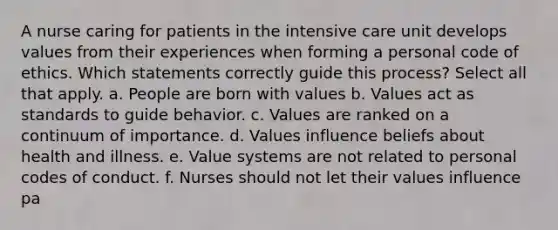 A nurse caring for patients in the intensive care unit develops values from their experiences when forming a personal code of ethics. Which statements correctly guide this process? Select all that apply. a. People are born with values b. Values act as standards to guide behavior. c. Values are ranked on a continuum of importance. d. Values influence beliefs about health and illness. e. Value systems are not related to personal codes of conduct. f. Nurses should not let their values influence pa