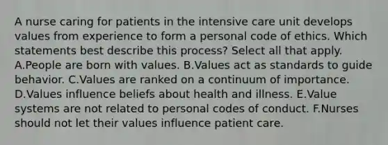 A nurse caring for patients in the intensive care unit develops values from experience to form a personal code of ethics. Which statements best describe this process? Select all that apply. A.People are born with values. B.Values act as standards to guide behavior. C.Values are ranked on a continuum of importance. D.Values influence beliefs about health and illness. E.Value systems are not related to personal codes of conduct. F.Nurses should not let their values influence patient care.