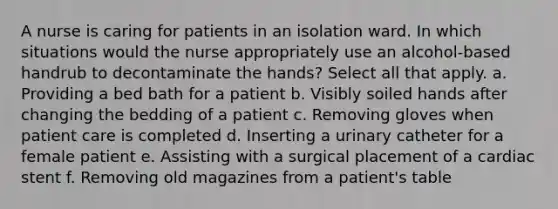 A nurse is caring for patients in an isolation ward. In which situations would the nurse appropriately use an alcohol-based handrub to decontaminate the hands? Select all that apply. a. Providing a bed bath for a patient b. Visibly soiled hands after changing the bedding of a patient c. Removing gloves when patient care is completed d. Inserting a urinary catheter for a female patient e. Assisting with a surgical placement of a cardiac stent f. Removing old magazines from a patient's table