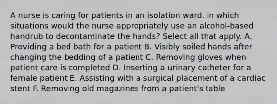 A nurse is caring for patients in an isolation ward. In which situations would the nurse appropriately use an alcohol-based handrub to decontaminate the hands? Select all that apply. A. Providing a bed bath for a patient B. Visibly soiled hands after changing the bedding of a patient C. Removing gloves when patient care is completed D. Inserting a urinary catheter for a female patient E. Assisting with a surgical placement of a cardiac stent F. Removing old magazines from a patient's table