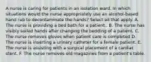 A nurse is caring for patients in an isolation ward. In which situations would the nurse appropriately use an alcohol-based hand rub to decontaminate the hands? Select all that apply. A. The nurse is providing a bed bath for a patient.. B. The nurse has visibly soiled hands after changing the bedding of a patient. C. The nurse removes gloves when patient care is completed D. The nurse is inserting a urinary catheter for a female patient. E. The nurse is assisting with a surgical placement of a cardiac stent. F. The nurse removes old magazines from a patient's table.