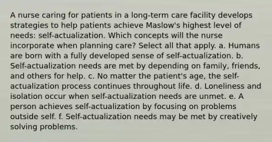 A nurse caring for patients in a long-term care facility develops strategies to help patients achieve Maslow's highest level of needs: self-actualization. Which concepts will the nurse incorporate when planning care? Select all that apply. a. Humans are born with a fully developed sense of self-actualization. b. Self-actualization needs are met by depending on family, friends, and others for help. c. No matter the patient's age, the self-actualization process continues throughout life. d. Loneliness and isolation occur when self-actualization needs are unmet. e. A person achieves self-actualization by focusing on problems outside self. f. Self-actualization needs may be met by creatively solving problems.