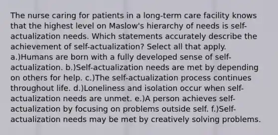 The nurse caring for patients in a long-term care facility knows that the highest level on Maslow's hierarchy of needs is self-actualization needs. Which statements accurately describe the achievement of self-actualization? Select all that apply. a.)Humans are born with a fully developed sense of self-actualization. b.)Self-actualization needs are met by depending on others for help. c.)The self-actualization process continues throughout life. d.)Loneliness and isolation occur when self-actualization needs are unmet. e.)A person achieves self-actualization by focusing on problems outside self. f.)Self-actualization needs may be met by creatively solving problems.