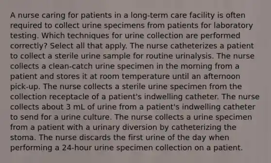 A nurse caring for patients in a long-term care facility is often required to collect urine specimens from patients for laboratory testing. Which techniques for urine collection are performed correctly? Select all that apply. The nurse catheterizes a patient to collect a sterile urine sample for routine urinalysis. The nurse collects a clean-catch urine specimen in the morning from a patient and stores it at room temperature until an afternoon pick-up. The nurse collects a sterile urine specimen from the collection receptacle of a patient's indwelling catheter. The nurse collects about 3 mL of urine from a patient's indwelling catheter to send for a urine culture. The nurse collects a urine specimen from a patient with a urinary diversion by catheterizing the stoma. The nurse discards the first urine of the day when performing a 24-hour urine specimen collection on a patient.