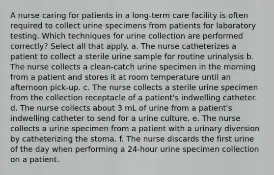 A nurse caring for patients in a long-term care facility is often required to collect urine specimens from patients for laboratory testing. Which techniques for urine collection are performed correctly? Select all that apply. a. The nurse catheterizes a patient to collect a sterile urine sample for routine urinalysis b. The nurse collects a clean-catch urine specimen in the morning from a patient and stores it at room temperature until an afternoon pick-up. c. The nurse collects a sterile urine specimen from the collection receptacle of a patient's indwelling catheter. d. The nurse collects about 3 mL of urine from a patient's indwelling catheter to send for a urine culture. e. The nurse collects a urine specimen from a patient with a urinary diversion by catheterizing the stoma. f. The nurse discards the first urine of the day when performing a 24-hour urine specimen collection on a patient.