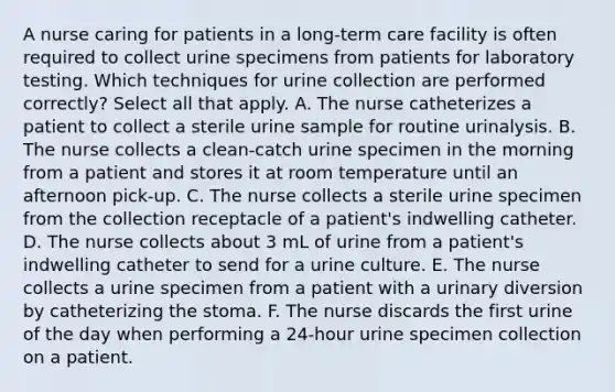 A nurse caring for patients in a long-term care facility is often required to collect urine specimens from patients for laboratory testing. Which techniques for urine collection are performed correctly? Select all that apply. A. The nurse catheterizes a patient to collect a sterile urine sample for routine urinalysis. B. The nurse collects a clean-catch urine specimen in the morning from a patient and stores it at room temperature until an afternoon pick-up. C. The nurse collects a sterile urine specimen from the collection receptacle of a patient's indwelling catheter. D. The nurse collects about 3 mL of urine from a patient's indwelling catheter to send for a urine culture. E. The nurse collects a urine specimen from a patient with a urinary diversion by catheterizing the stoma. F. The nurse discards the first urine of the day when performing a 24-hour urine specimen collection on a patient.