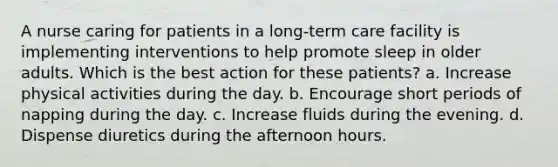 A nurse caring for patients in a long-term care facility is implementing interventions to help promote sleep in older adults. Which is the best action for these patients? a. Increase physical activities during the day. b. Encourage short periods of napping during the day. c. Increase fluids during the evening. d. Dispense diuretics during the afternoon hours.