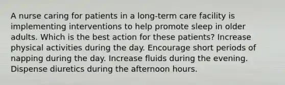 A nurse caring for patients in a long-term care facility is implementing interventions to help promote sleep in older adults. Which is the best action for these patients? Increase physical activities during the day. Encourage short periods of napping during the day. Increase fluids during the evening. Dispense diuretics during the afternoon hours.