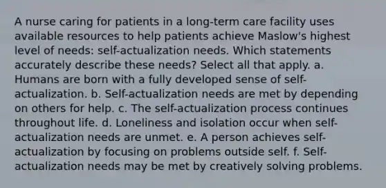 A nurse caring for patients in a long-term care facility uses available resources to help patients achieve Maslow's highest level of needs: self-actualization needs. Which statements accurately describe these needs? Select all that apply. a. Humans are born with a fully developed sense of self-actualization. b. Self-actualization needs are met by depending on others for help. c. The self-actualization process continues throughout life. d. Loneliness and isolation occur when self-actualization needs are unmet. e. A person achieves self-actualization by focusing on problems outside self. f. Self-actualization needs may be met by creatively solving problems.