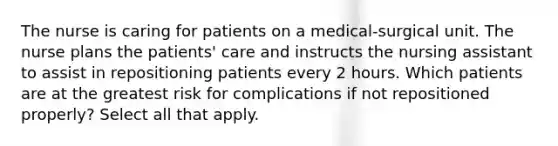 The nurse is caring for patients on a medical-surgical unit. The nurse plans the patients' care and instructs the nursing assistant to assist in repositioning patients every 2 hours. Which patients are at the greatest risk for complications if not repositioned properly? Select all that apply.