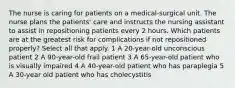 The nurse is caring for patients on a medical-surgical unit. The nurse plans the patients' care and instructs the nursing assistant to assist in repositioning patients every 2 hours. Which patients are at the greatest risk for complications if not repositioned properly? Select all that apply. 1 A 20-year-old unconscious patient 2 A 90-year-old frail patient 3 A 65-year-old patient who is visually impaired 4 A 40-year-old patient who has paraplegia 5 A 30-year old patient who has cholecystitis