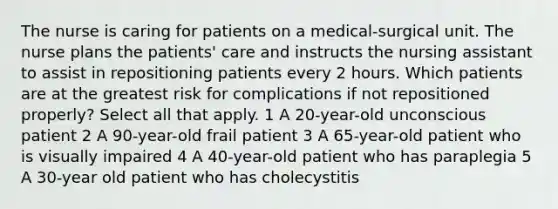 The nurse is caring for patients on a medical-surgical unit. The nurse plans the patients' care and instructs the nursing assistant to assist in repositioning patients every 2 hours. Which patients are at the greatest risk for complications if not repositioned properly? Select all that apply. 1 A 20-year-old unconscious patient 2 A 90-year-old frail patient 3 A 65-year-old patient who is visually impaired 4 A 40-year-old patient who has paraplegia 5 A 30-year old patient who has cholecystitis