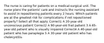 The nurse is caring for patients on a medical-surgical unit. The nurse plans the patients' care and instructs the nursing assistant to assist in repositioning patients every 2 hours. Which patients are at the greatest risk for complications if not repositioned properly? Select all that apply. Correct1 A 20-year-old unconscious patient Correct2 A 90-year-old frail patient 3 A 65-year-old patient who is visually impaired Correct4 A 40-year-old patient who has paraplegia 5 A 30-year old patient who has cholecystitis