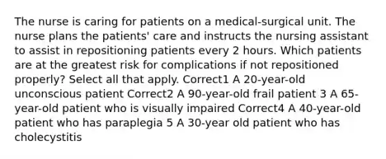 The nurse is caring for patients on a medical-surgical unit. The nurse plans the patients' care and instructs the nursing assistant to assist in repositioning patients every 2 hours. Which patients are at the greatest risk for complications if not repositioned properly? Select all that apply. Correct1 A 20-year-old unconscious patient Correct2 A 90-year-old frail patient 3 A 65-year-old patient who is visually impaired Correct4 A 40-year-old patient who has paraplegia 5 A 30-year old patient who has cholecystitis